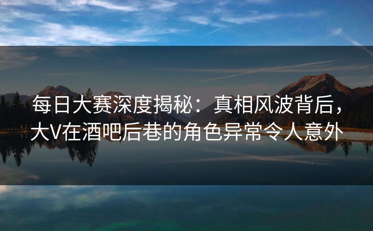 每日大赛深度揭秘：真相风波背后，大V在酒吧后巷的角色异常令人意外