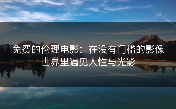 免费的伦理电影:在没有门槛的影像世界里遇见人性与光影 免费的伦理电影:在没有门槛的影像世界里遇见人性与光影