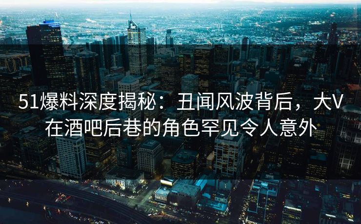 51爆料深度揭秘:丑闻风波背后,大V在酒吧后巷的角色罕见令人意外 51爆料深度揭秘:丑闻风波背后,大V在酒吧后巷的角色罕见令人意外