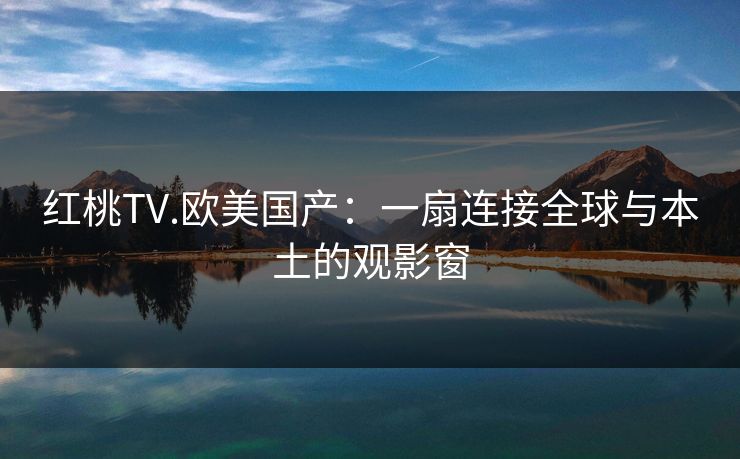 红桃TV.欧美国产:一扇连接全球与本土的观影窗 红桃TV.欧美国产:一扇连接全球与本土的观影窗