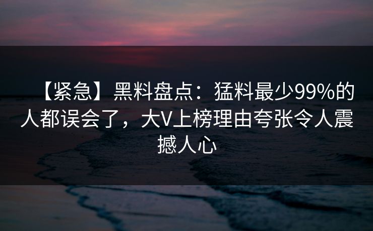 【紧急】黑料盘点:猛料最少99%的人都误会了,大V上榜理由夸张令人震撼人心 【紧急】黑料盘点:猛料最少99%的人都误会了,大V上榜理由夸张令人震撼人心