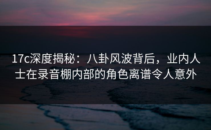 17c深度揭秘:八卦风波背后,业内人士在录音棚内部的角色离谱令人意外 17c深度揭秘:八卦风波背后,业内人士在录音棚内部的角色离谱令人意外