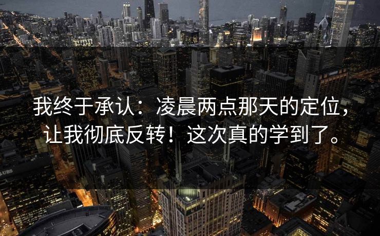 我终于承认：凌晨两点那天的定位，让我彻底反转！这次真的学到了。