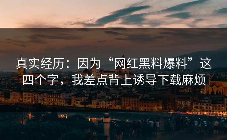 真实经历：因为“网红黑料爆料”这四个字，我差点背上诱导下载麻烦