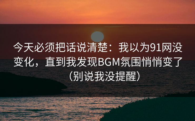 今天必须把话说清楚：我以为91网没变化，直到我发现BGM氛围悄悄变了（别说我没提醒）