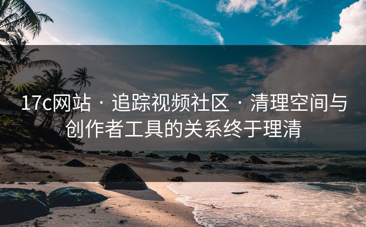 17c网站 · 追踪视频社区 · 清理空间与创作者工具的关系终于理清