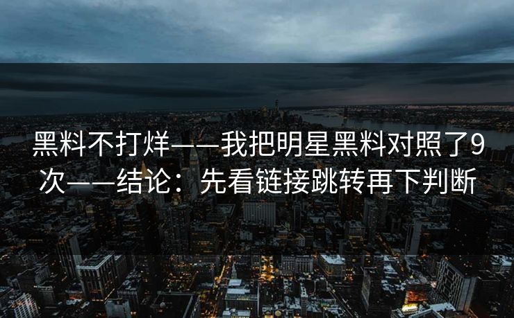 黑料不打烊——我把明星黑料对照了9次——结论：先看链接跳转再下判断