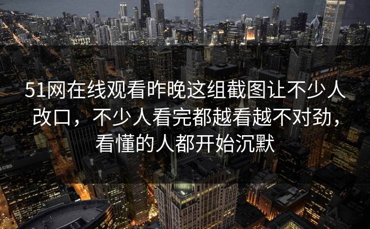 51网在线观看昨晚这组截图让不少人改口，不少人看完都越看越不对劲，看懂的人都开始沉默