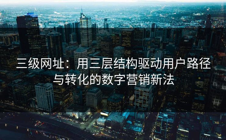 三级网址：用三层结构驱动用户路径与转化的数字营销新法