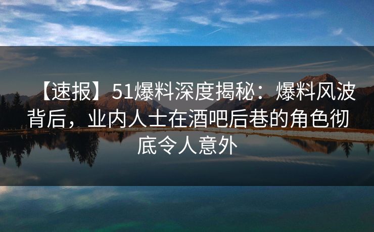 【速报】51爆料深度揭秘：爆料风波背后，业内人士在酒吧后巷的角色彻底令人意外
