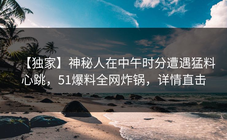 【独家】神秘人在中午时分遭遇猛料心跳,51爆料全网炸锅,详情直击 【独家】神秘人在中午时分遭遇猛料心跳,51爆料全网炸锅,详情直击
