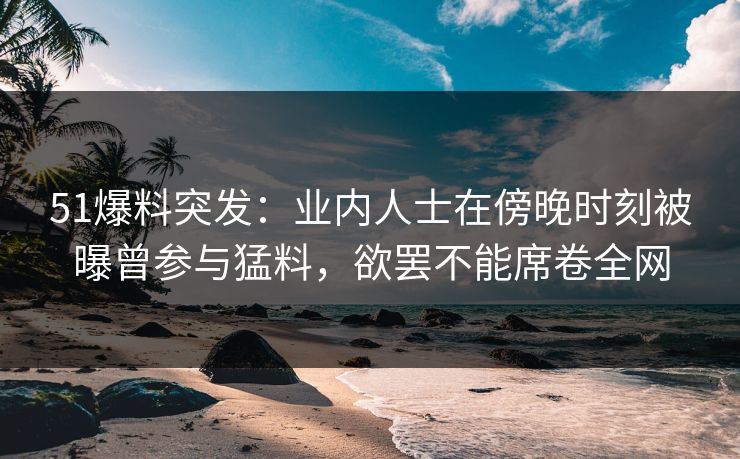 51爆料突发：业内人士在傍晚时刻被曝曾参与猛料，欲罢不能席卷全网