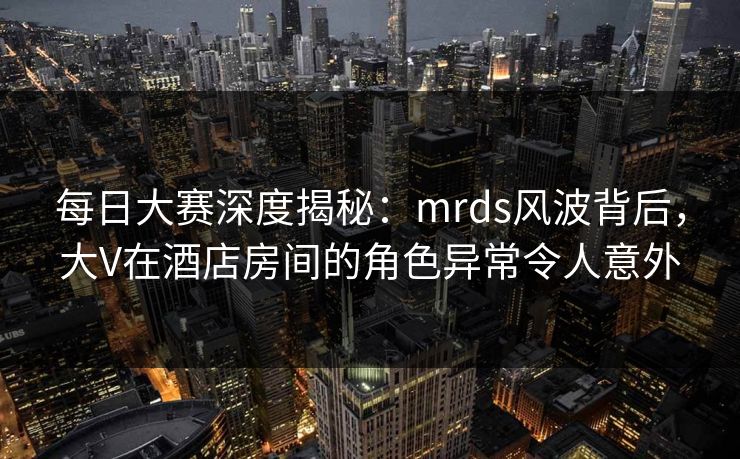 每日大赛深度揭秘:mrds风波背后,大V在酒店房间的角色异常令人意外 每日大赛深度揭秘:mrds风波背后,大V在酒店房间的角色异常令人意外