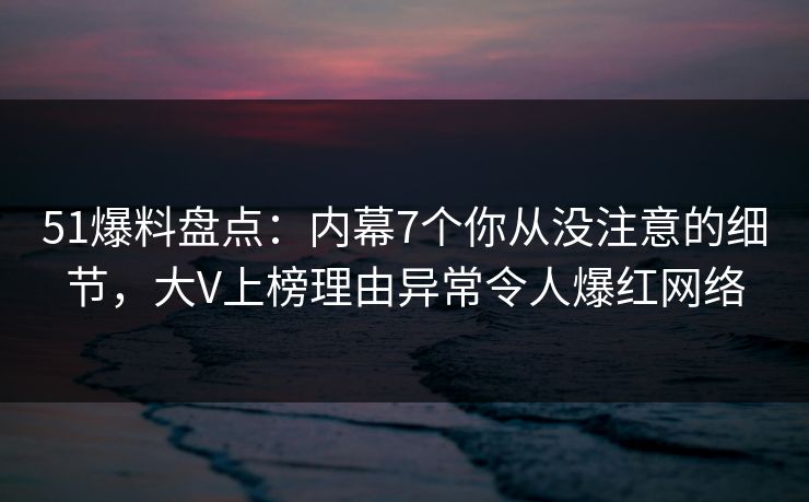 51爆料盘点：内幕7个你从没注意的细节，大V上榜理由异常令人爆红网络