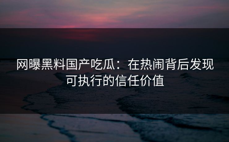 网曝黑料国产吃瓜：在热闹背后发现可执行的信任价值