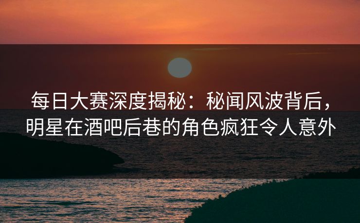 每日大赛深度揭秘：秘闻风波背后，明星在酒吧后巷的角色疯狂令人意外