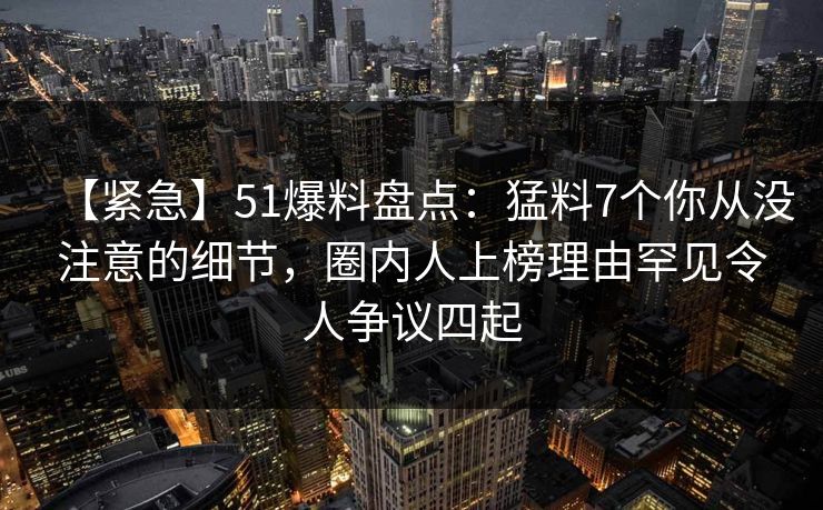 【紧急】51爆料盘点：猛料7个你从没注意的细节，圈内人上榜理由罕见令人争议四起