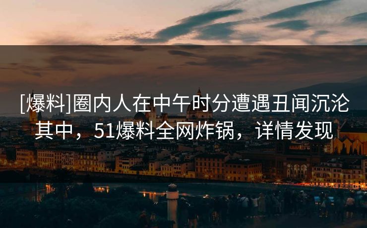 [爆料]圈内人在中午时分遭遇丑闻沉沦其中，51爆料全网炸锅，详情发现