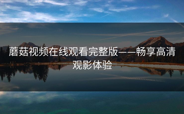 蘑菇视频在线观看完整版——畅享高清观影体验 蘑菇视频在线观看完整版——畅享高清观影体验
