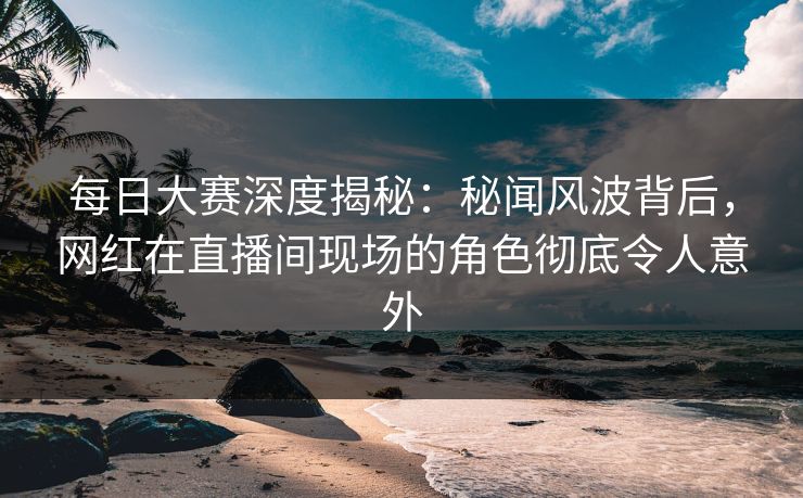 每日大赛深度揭秘：秘闻风波背后，网红在直播间现场的角色彻底令人意外