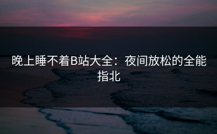 晚上睡不着B站大全：夜间放松的全能指北