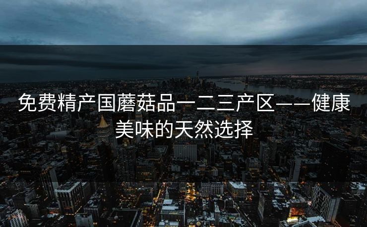 免费精产国蘑菇品一二三产区——健康美味的天然选择 免费精产国蘑菇品一二三产区——健康美味的天然选择