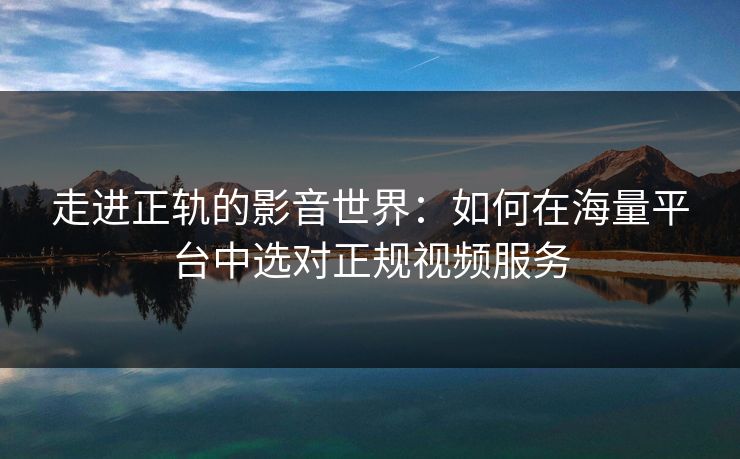 走进正轨的影音世界：如何在海量平台中选对正规视频服务