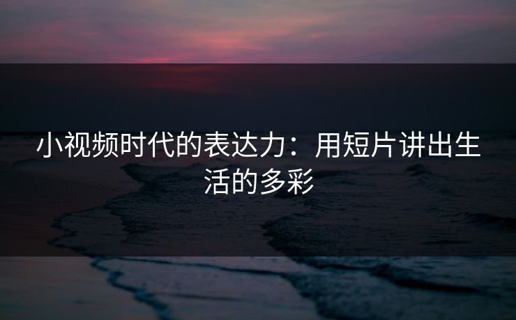 小视频时代的表达力：用短片讲出生活的多彩