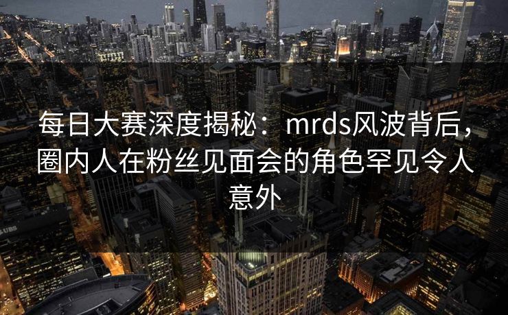 每日大赛深度揭秘:mrds风波背后,圈内人在粉丝见面会的角色罕见令人意外 每日大赛深度揭秘:mrds风波背后,圈内人在粉丝见面会的角色罕见令人意外