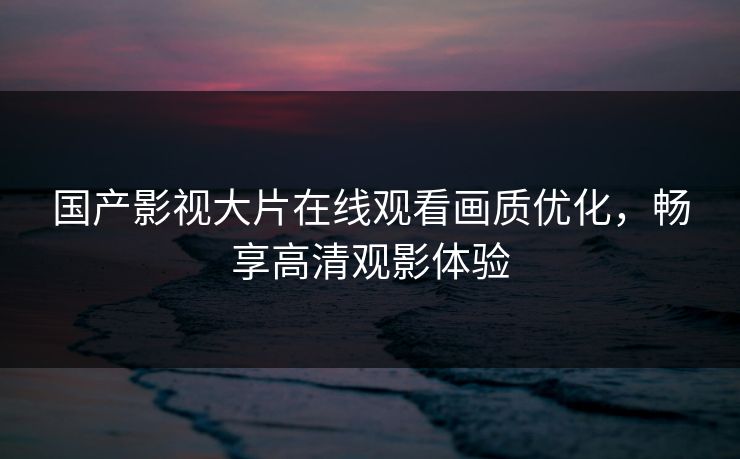 国产影视大片在线观看画质优化,畅享高清观影体验 国产影视大片在线观看画质优化,畅享高清观影体验