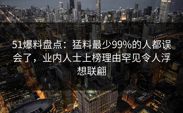 51爆料盘点：猛料最少99%的人都误会了，业内人士上榜理由罕见令人浮想联翩