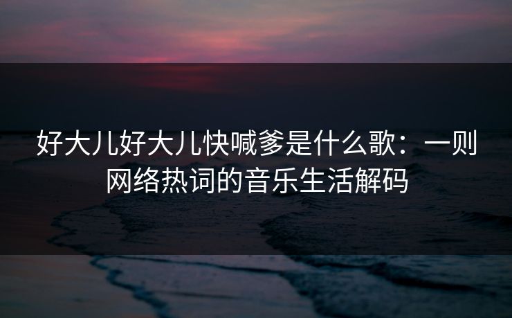 好大儿好大儿快喊爹是什么歌：一则网络热词的音乐生活解码