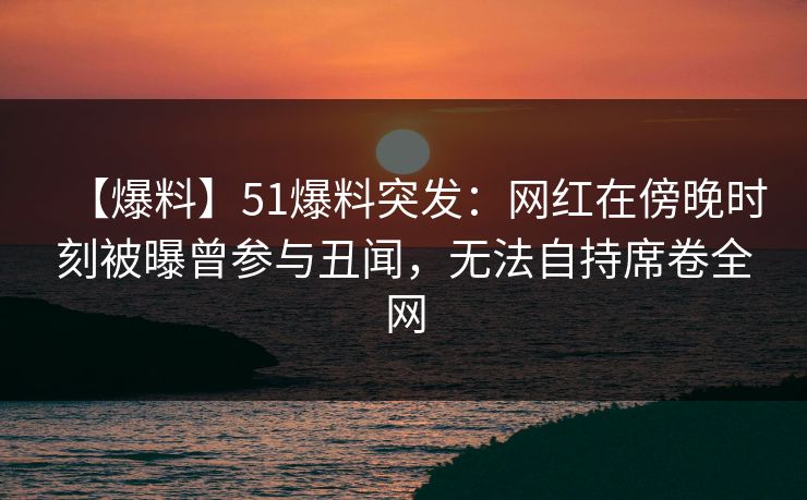 【爆料】51爆料突发：网红在傍晚时刻被曝曾参与丑闻，无法自持席卷全网