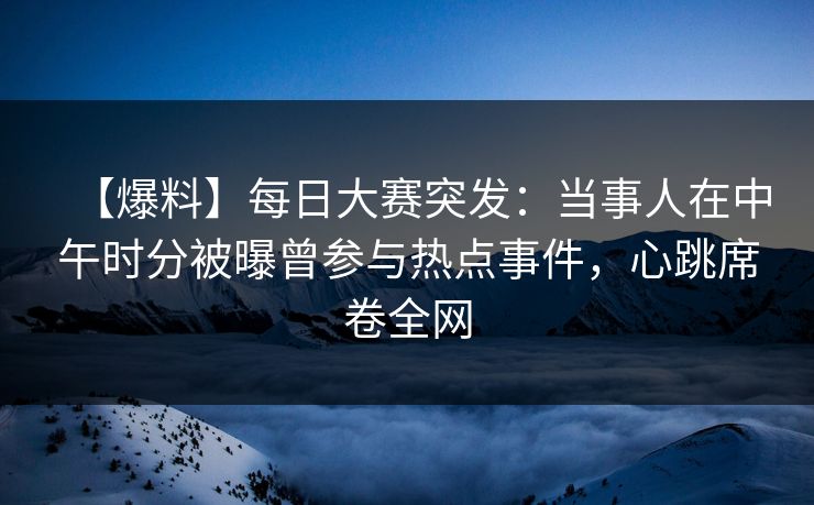 【爆料】每日大赛突发：当事人在中午时分被曝曾参与热点事件，心跳席卷全网