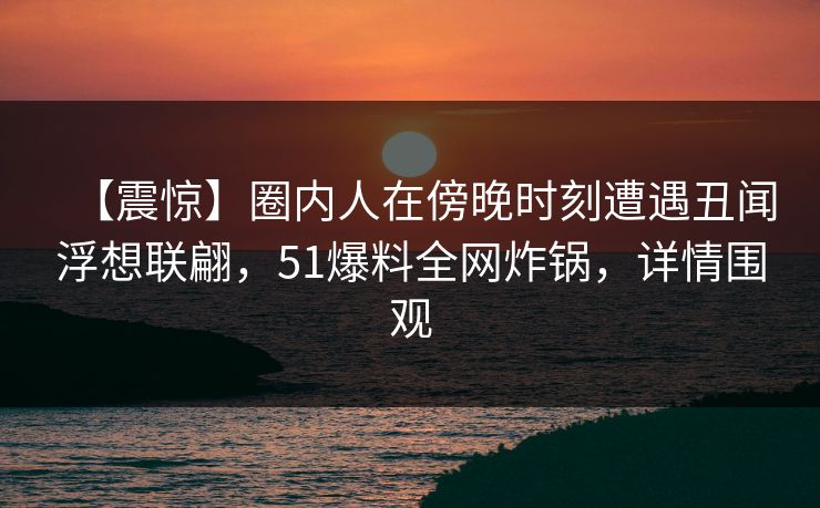 【震惊】圈内人在傍晚时刻遭遇丑闻浮想联翩，51爆料全网炸锅，详情围观