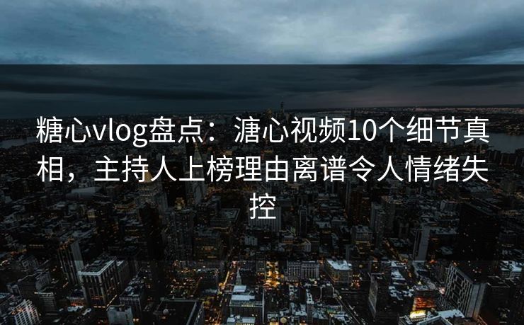 糖心vlog盘点：溏心视频10个细节真相，主持人上榜理由离谱令人情绪失控