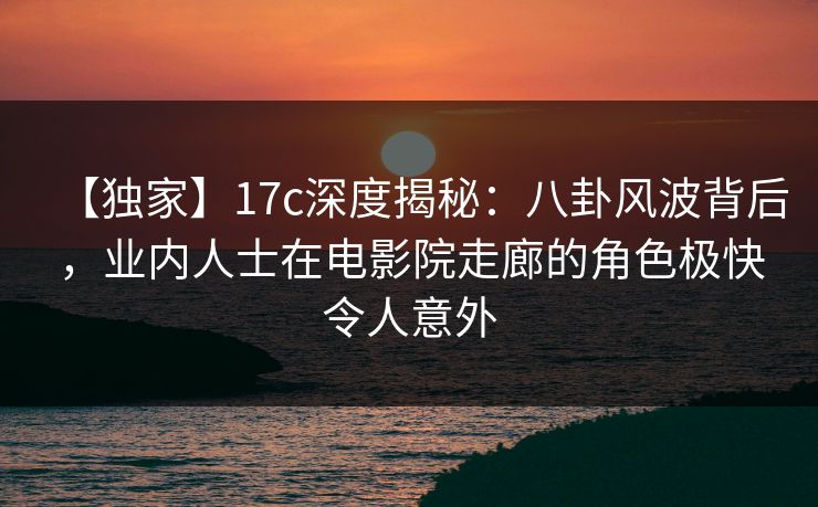 【独家】17c深度揭秘：八卦风波背后，业内人士在电影院走廊的角色极快令人意外
