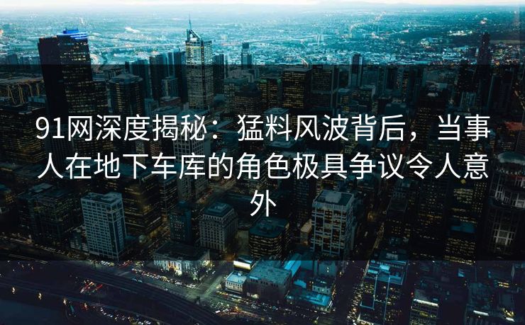 91网深度揭秘:猛料风波背后,当事人在地下车库的角色极具争议令人意外 91网深度揭秘:猛料风波背后,当事人在地下车库的角色极具争议令人意外
