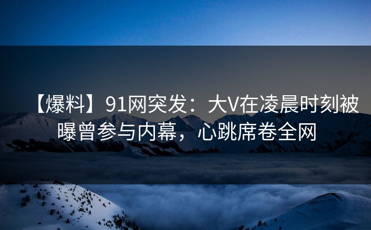 【爆料】91网突发：大V在凌晨时刻被曝曾参与内幕，心跳席卷全网