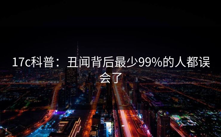 17c科普:丑闻背后最少99%的人都误会了 17c科普:丑闻背后最少99%的人都误会了