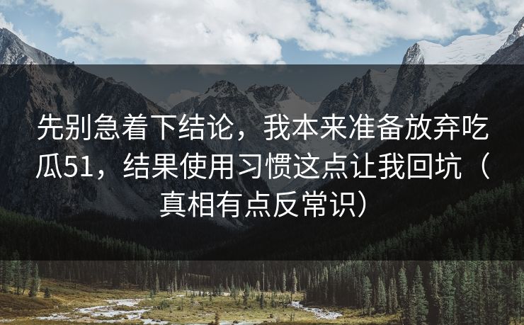 先别急着下结论，我本来准备放弃吃瓜51，结果使用习惯这点让我回坑（真相有点反常识）