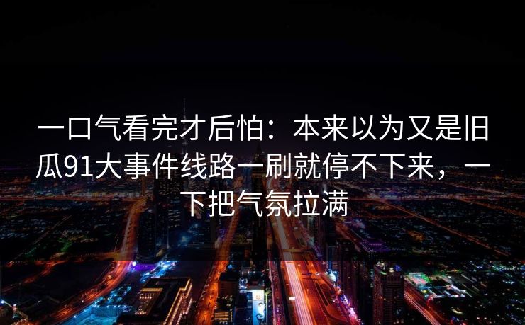 一口气看完才后怕:本来以为又是旧瓜91大事件线路一刷就停不下来,一下把气氛拉满 一口气看完才后怕:本来以为又是旧瓜91大事件线路一刷就停不下来,一下把气氛拉满