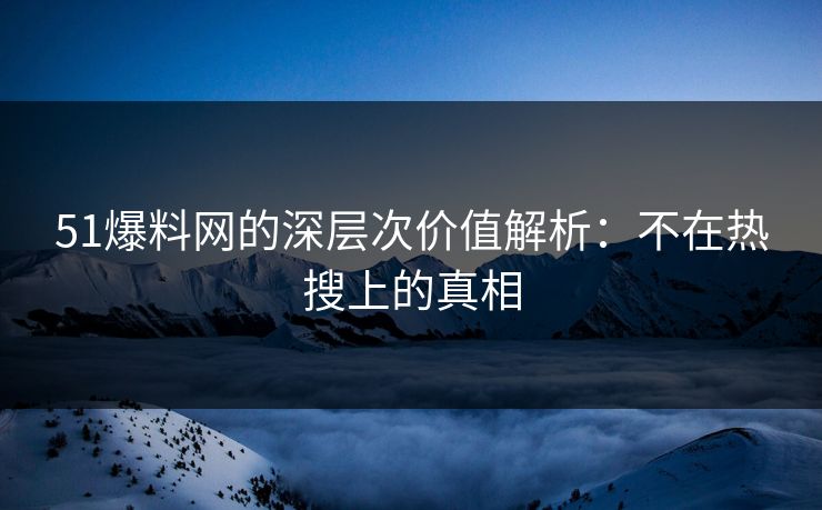 51爆料网的深层次价值解析：不在热搜上的真相